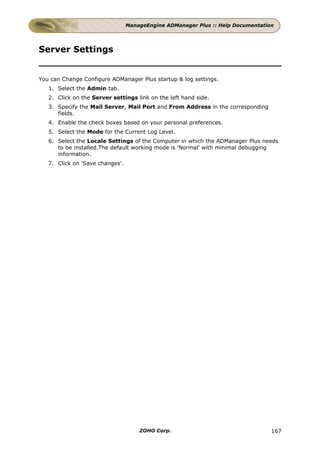 ManageEngine ADManager Plus :: Help Documentation




Server Settings


You can Change Configure ADManager Plus startup & log settings.
   1. Select the Admin tab.
   2. Click on the Server settings link on the left hand side.
   3. Specify the Mail Server, Mail Port and From Address in the corresponding
      fields.
   4. Enable the check boxes based on your personal preferences.
   5. Select the Mode for the Current Log Level.
   6. Select the Locale Settings of the Computer in which the ADManager Plus needs
      to be installed.The default working mode is 'Normal' with minimal debugging
      information.
   7. Click on 'Save changes'.




                                     ZOHO Corp.                                  167
 
