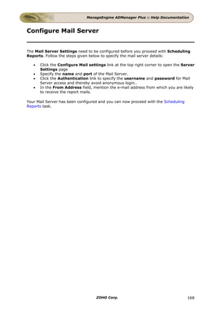 ManageEngine ADManager Plus :: Help Documentation



Configure Mail Server


The Mail Server Settings need to be configured before you proceed with Scheduling
Reports. Follow the steps given below to specify the mail server details:

   •   Click the Configure Mail settings link at the top right corner to open the Server
       Settings page
   •   Specify the name and port of the Mail Server.
   •   Click the Authentication link to specify the username and password for Mail
       Server access and thereby avoid anonymous login..
   •   In the From Address field, mention the e-mail address from which you are likely
       to receive the report mails.

Your Mail Server has been configured and you can now proceed with the Scheduling
Reports task.




                                    ZOHO Corp.                                      168
 