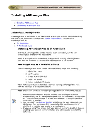 ManageEngine ADManager Plus :: Help Documentation




Installing ADManager Plus

   •   Installing ADManager Plus
   •   Uninstalling ADManager Plus



Installing ADManager Plus

ADManager Plus is distributed in the EXE format. ADManager Plus can be installed in any
machine in the domain with the specified system requirements. You can install
ADManager Plus as:
   •   An Application
   •   A Windows Service
       Installing ADManager Plus as an Application

       By Default ADManager Plus will be installed as an application, run the self-
       extracting EXE and follow the instructions.

       When ADManager Plus is installed as an Application, starting ADManager Plus
       runs with the privileges of the user who has logged on to the system.

       ADManager Plus as a Windows Service

       To run ADManager Plus as an service. Do the following steps after installing.
                 1. Go to Start Menu
                 2. All Programs
                 3. Select ADManager Plus
                 4. Select NT Service
                 5. Select Install ADMP Service
       When ADManager Plus is installed as a service, starting ADManager Plus runs
       with the privileges of the system account.

       Note: Ensure that you have necessary privileges to install and run the product:

           1. For using the AD Reports module, ordinary user privilege is sufficient.
           2. For performing the AD Management operations, such as create, modify users,
              etc., administrator privilege or a user with necessary privilege to perform
              these tasks is required.
           3. You can modify the Domain Settings and change the user credentials that
              ADManager Plus has to use. This credential will be used irrespective of
              whether it is installed as a service or an application.
           4. If you are using Vista ensure that 'user account control' is disabled. Because
              enabling 'user account control' will allow only administrator to install the
              software.




                                     ZOHO Corp.                                        16
 