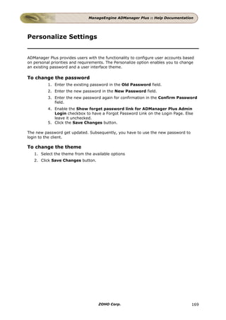 ManageEngine ADManager Plus :: Help Documentation




Personalize Settings


ADManager Plus provides users with the functionality to configure user accounts based
on personal priorities and requirements. The Personalize option enables you to change
an existing password and a user interface theme.

To change the password
          1. Enter the existing password in the Old Password field.
          2. Enter the new password in the New Password field.
          3. Enter the new password again for confirmation in the Confirm Password
             field.
          4. Enable the Show forget password link for ADManager Plus Admin
             Login checkbox to have a Forgot Password Link on the Login Page. Else
             leave it unchecked.
          5. Click the Save Changes button.

The new password get updated. Subsequently, you have to use the new password to
login to the client.

To change the theme
   1. Select the theme from the available options
   2. Click Save Changes button.




                                    ZOHO Corp.                                     169
 