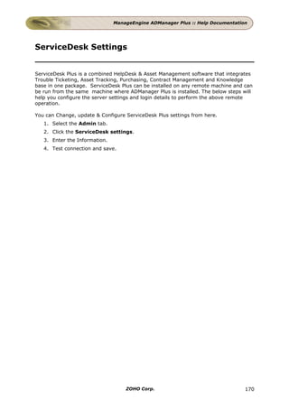 ManageEngine ADManager Plus :: Help Documentation




ServiceDesk Settings


ServiceDesk Plus is a combined HelpDesk & Asset Management software that integrates
Trouble Ticketing, Asset Tracking, Purchasing, Contract Management and Knowledge
base in one package. ServiceDesk Plus can be installed on any remote machine and can
be run from the same machine where ADManager Plus is installed. The below steps will
help you configure the server settings and login details to perform the above remote
operation.

You can Change, update & Configure ServiceDesk Plus settings from here.
   1. Select the Admin tab.
   2. Click the ServiceDesk settings.
   3. Enter the Information.
   4. Test connection and save.




                                   ZOHO Corp.                                    170
 