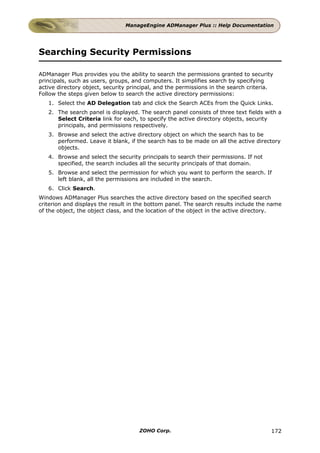 ManageEngine ADManager Plus :: Help Documentation




Searching Security Permissions

ADManager Plus provides you the ability to search the permissions granted to security
principals, such as users, groups, and computers. It simplifies search by specifying
active directory object, security principal, and the permissions in the search criteria.
Follow the steps given below to search the active directory permissions:
   1. Select the AD Delegation tab and click the Search ACEs from the Quick Links.
   2. The search panel is displayed. The search panel consists of three text fields with a
      Select Criteria link for each, to specify the active directory objects, security
      principals, and permissions respectively.
   3. Browse and select the active directory object on which the search has to be
      performed. Leave it blank, if the search has to be made on all the active directory
      objects.
   4. Browse and select the security principals to search their permissions. If not
      specified, the search includes all the security principals of that domain.
   5. Browse and select the permission for which you want to perform the search. If
      left blank, all the permissions are included in the search.
   6. Click Search.
Windows ADManager Plus searches the active directory based on the specified search
criterion and displays the result in the bottom panel. The search results include the name
of the object, the object class, and the location of the object in the active directory.




                                     ZOHO Corp.                                        172
 