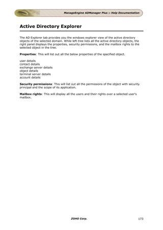 ManageEngine ADManager Plus :: Help Documentation




Active Directory Explorer

The AD Explorer tab provides you the windows explorer view of the active directory
objects of the selected domain. While left tree lists all the active directory objects, the
right panel displays the properties, security permissions, and the mailbox rights to the
selected object in the tree.

Properties: This will list out all the below properties of the specified object.

user details
contact details
exchange server details
object details
terminal server details
account details

Security permissions: This will list out all the permissions of the object with security
principal and the scope of its application.

Mailbox rights: This will display all the users and their rights over a selected user's
mailbox.




                                       ZOHO Corp.                                         173
 