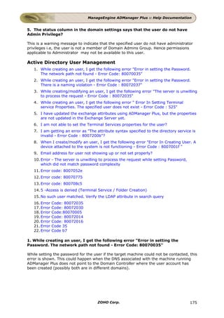 ManageEngine ADManager Plus :: Help Documentation


5. The status column in the domain settings says that the user do not have
Admin Privilege?

This is a warning message to indicate that the specified user do not have administrator
privileges i.e, the user is not a member of Domain Admins Group. Hence permissions
applicable to Administrator may not be available to this user.

Active Directory User Management
   1. While creating an user, I get the following error "Error in setting the Password.
      The network path not found - Error Code: 80070035"
   2. While creating an user, I get the following error "Error in setting the Password.
      There is a naming violation - Error Code : 80072037"
   3. While creating/modifying an user, I get the following error "The server is unwilling
      to process the request - Error Code : 80072035"
   4. While creating an user, I get the following error " Error In Setting Terminal
      service Properties. The specified user does not exist - Error Code : 525"
   5. I have updated the exchange attributes using ADManager Plus, but the properties
      are not updated in the Exchange Server yet.
   6. I am not able to set the Terminal Services properties for the user?
   7. I am getting an error as "The attribute syntax specified to the directory service is
      invalid - Error Code : 8007200b"?
   8. When I create/modify an user, I get the following error "Error In Creating User. A
      device attached to the system is not functioning - Error Code : 8007001f "
   9. Email address for user not showing up or not set properly?
   10. Error - The server is unwilling to process the request while setting Password,
       which did not match password complexity
   11. Error code: 8007052e
   12. Error code: 80070775
   13. Error code: 800708c5
   14. 5 -Access is denied (Terminal Service / Folder Creation)
   15. No such user matched. Verify the LDAP attribute in search query
   16. Error   Code: 80072035
   17. Error   Code: 80072030
   18. Error   Code:80070005
   19. Error   Code: 80072014
   20. Error   Code: 80072016
   21. Error   Code 35
   22. Error   Code b7

1. While creating an user, I get the following error "Error in setting the
Password. The network path not found - Error Code: 80070035"

While setting the password for the user if the target machine could not be contacted, this
error is shown. This could happen when the DNS associated with the machine running
ADManager Plus does not point to the Domain Controller where the user account has
been created (possibly both are in different domains).




                                     ZOHO Corp.                                         175
 