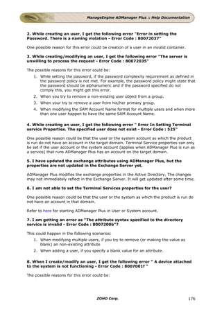 ManageEngine ADManager Plus :: Help Documentation



2. While creating an user, I get the following error "Error in setting the
Password. There is a naming violation - Error Code : 80072037"

One possible reason for this error could be creation of a user in an invalid container.

3. While creating/modifying an user, I get the following error "The server is
unwilling to process the request - Error Code : 80072035"

The possible reasons for this error could be:
   1. While setting the password, if the password complexity requirement as defined in
      the password policy is not met. For example, the password policy might state that
      the password should be alphanumeric and if the password specified do not
      comply this, you might get this error.
   2. When you try to remove a non-existing user object from a group.
   3. When your try to remove a user from his/her primary group.
   4. When modifying the SAM Account Name format for multiple users and when more
      than one user happen to have the same SAM Account Name.

4. While creating an user, I get the following error " Error In Setting Terminal
service Properties. The specified user does not exist - Error Code : 525"

One possible reason could be that the user or the system account as which the product
is run do not have an account in the target domain. Terminal Service properties can only
be set if the user account or the system account (applies when ADManager Plus is run as
a service) that runs ADManager Plus has an account on the target domain.

5. I have updated the exchange attributes using ADManager Plus, but the
properties are not updated in the Exchange Server yet.

ADManager Plus modifies the exchange properties in the Active Directory. The changes
may not immediately reflect in the Exchange Server. It will get updated after some time.

6. I am not able to set the Terminal Services properties for the user?

One possible reason could be that the user or the system as which the product is run do
not have an account in that domain.

Refer to here for starting ADManager Plus in User or System account.

7. I am getting an error as "The attribute syntax specified to the directory
service is invalid - Error Code : 8007200b"?

This could happen in the following scenarios:
   1. When modifying multiple users, if you try to remove (or making the value as
      blank) an non-existing attribute
   2. When adding a user, if you specify a blank value for an attribute.

8. When I create/modify an user, I get the following error " A device attached
to the system is not functioning - Error Code : 8007001f "

The possible reasons for this error could be:




                                      ZOHO Corp.                                          176
 