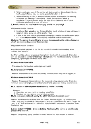 ManageEngine ADManager Plus :: Help Documentation


   1. When creating an user, if the naming attributes, such as Name, Logon Name,
      SAM Account Name, etc., has some special characters in it.
   2. When modifying an user, if an unacceptable format is chosen for the naming
      attributes. For example, if the format chosen for the Logon Name is
      LastName.FirstName.Initials and if the user do not have any one of these
      attributes specified, this error will occur.
9. Email address for user not showing up or not set properly?

The possible reason could be:
   1. Email may Not be set as per Recipient Policy. check whether all ldap attributes in
      recipient ploicy query are set to specific value.
   2. Check in the user account properties whether you entered the attribute for email.
      Ex: xyz@company.com. The company should be entered to the users.
10. Error-The server is unwilling to process the request while setting Password
which not maches to password complexity

The possible reason could be:

You may not have specified or opt for any options in 'Password Complexity' while
creating user account.

Ex: There will be options for password complexity like length of password, Characters
that can be used or number of bad login attempts etc. You need to select any degree of
complexity, ignoring so will throw above error.

11. Error code: 8007052e

 The reason is, the Supplied credentials are invalid.

12. Error code: 80070775

 Reason: The referenced account is currently locked out and may not be logged on.

13. Error code: 800708c5

 Reason: The password does not meet the password policy requirements. Check the
minimum password length, password complexity and password history requirements.

14. 5 -Access is denied (Terminal Service / Folder Creation)

  Reasons:
   1. User does not have rights to create a homefolder.
   2. Users do not have access over terminal services.
15.No such user matched. Verify the LDAP attribute in search query

Reason: No Users in AD matches with the criteria provided by you.Try choosing the
correct matching attributes by checking with the query provided in the "Match criteria for
Users in AD",this is obtained by clicking on "Update in AD" button and expanding "Select
Attributes" box.

6.Error Code 80072035 : Error In Setting Attributes,The server is unwilling to
process the request.

Reason: The primary group specfied in User Creation has been moved or deleted.




                                     ZOHO Corp.                                       177
 