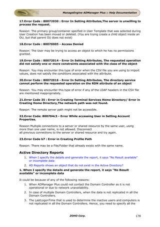 ManageEngine ADManager Plus :: Help Documentation


17.Error Code : 80072030 : Error In Setting Attributes,The server is unwilling to
process the request.

Reason: The primary group/container specfied in User Template that was selected during
User Creation has been moved or deleted. (You are trying create a child object inside an
OU, but that parent OU does not exist)

18.Error Code : 80070005 - Access Denied

Reason: The User may be trying to access an object to which he has no permissions
granted.

19.Error Code : 80072014 - Error In Setting Attributes, The requested operation
did not satisfy one or more constraints associated with the class of the object

Reason: You may encounter this type of error when the CSV file you are using to import
values, does not satisfy the conditions associated with the attribute.

20.Error Code : 80072016 - Error In Setting Attributes, The directory service
cannot perform the requested operation on the RDN attribute of an object

Reason: You may encounter this type of error if any of the LDAP headers in the CSV file
are mentioned inappropriately.

21.Error Code 35 : Error in Creating Terminal Services Home Directory/ Error in
Creating Home Directory,The network path was not found.

Reason: The remote server path might not be accessible.

22.Error Code: 800704c3 - Error While accessing User in Setting Account
Properties.

Reason:Multiple connections to a server or shared resource by the same user, using
more than one user name, is not allowed. Disconnect
all previous connections to the server or shared resource and try again.

23.Error Code b7 : Error in Creating Profile Path

Reason: There may be a File/Folder that already exists with the same name.

Active Directory Reports
   1. When I specify the details and generate the report, it says "No Result available"
      or incomplete data
   2. AD Reports shows an object that do not exist in the Active Directory?
1. When I specify the details and generate the report, it says "No Result
available" or incomplete data

It could be because of any of the following reasons:
   1. When ADManager Plus could not contact the Domain Controller as it is not
      operational or due to network unavailability.
   2. In case of multiple Domain Controllers, when the data is not replicated in all the
      Domain Controllers.
   3. The LastLogonTime that is used to determine the inactive users and computers is
      not replicated in all the Domain Controllers. Hence, you need to specify all the



                                     ZOHO Corp.                                       178
 