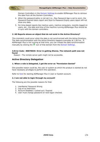 ManageEngine ADManager Plus :: Help Documentation


        Domain Controllers in the Domain Settings to enable ADManager Plus to retrieve
        the data from all the Domain Controllers.
   4. When the password policy is not set (i.e., Max Password Age is set to zero), the
      Password Expired Users report and Soon to Password Expiry users report will not
      show any data.
   5. For time-based reports like inactive users, inactive computers, recently logged on
      users, etc., the date and time of the machine running ADManager Plus should be
      in sync with the domain controllers.

2. AD Reports shows an object that do not exist in the Active Directory?

This mismatch could occur when the data is not synchronized with the Active Directory.
The data synchronization with the Active Directory happens everyday at 1.00 hrs. If
ADManager Plus is not running at that time, you can initiate the data synchronization
manually by clicking the   icon of that domain from the Domain Settings.


3.Error Code : 80070035- Error in getting Shares. The network path was not
found
  Reason - The remote server path might not be accessible.

Active Directory Delegation

1. When a role is delegated, I get the error as "Permission Denied"

One possible reason could be, the user or system as which the product is started do not
have necessary privileges to perform this operation.

Refer to here for starting ADManager Plus in User or System account.

2. I am not able to login through my account!

The following are the possible reasons for that:

   1.   UserName/ Password Wrong
   2.   Log on to restriction.
   3.   Account Disabled / Locked out / Expired
   4.   User must change password on next logon checked.




                                     ZOHO Corp.                                     179
 