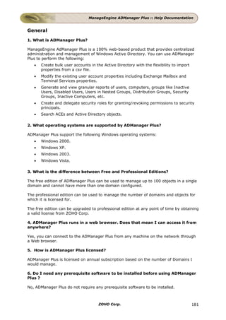 ManageEngine ADManager Plus :: Help Documentation


General

1. What is ADManager Plus?

ManageEngine AdManager Plus is a 100% web-based product that provides centralized
administration and management of Windows Active Directory. You can use ADManager
Plus to perform the following:
   •   Create bulk user accounts in the Active Directory with the flexibility to import
       properties from a csv file.
   •   Modify the existing user account properties including Exchange Mailbox and
       Terminal Services properties.
   •   Generate and view granular reports of users, computers, groups like Inactive
       Users, Disabled Users, Users in Nested Groups, Distribution Groups, Security
       Groups, Inactive Computers, etc.
   •   Create and delegate security roles for granting/revoking permissions to security
       principals.
   •   Search ACEs and Active Directory objects.

2. What operating systems are supported by ADManager Plus?

ADManager Plus support the following Windows operating systems:
   •   Windows 2000.
   •   Windows XP.
   •   Windows 2003.
   •   Windows Vista.

3. What is the difference between Free and Professional Editions?

The free edition of ADManager Plus can be used to manage up to 100 objects in a single
domain and cannot have more than one domain configured.

The professional edition can be used to manage the number of domains and objects for
which it is licensed for.

The free edition can be upgraded to professional edition at any point of time by obtaining
a valid license from ZOHO Corp.

4. ADManager Plus runs in a web browser. Does that mean I can access it from
anywhere?

Yes, you can connect to the ADManager Plus from any machine on the network through
a Web browser.

5. How is ADManager Plus licensed?

ADManager Plus is licensed on annual subscription based on the number of Domains t
would manage.

6. Do I need any prerequisite software to be installed before using ADManager
Plus ?

No, ADManager Plus do not require any prerequisite software to be installed.



                                     ZOHO Corp.                                           181
 