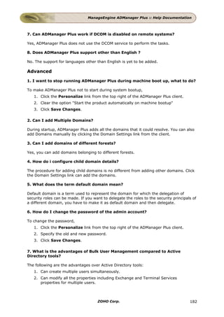 ManageEngine ADManager Plus :: Help Documentation



7. Can ADManager Plus work if DCOM is disabled on remote systems?

Yes, ADManager Plus does not use the DCOM service to perform the tasks.

8. Does ADManager Plus support other than English ?

No. The support for languages other than English is yet to be added.

Advanced

1. I want to stop running ADManager Plus during machine boot up, what to do?

To make ADManager Plus not to start during system bootup,
   1. Click the Personalize link from the top right of the ADManager Plus client.
   2. Clear the option "Start the product automatically on machine bootup"
   3. Click Save Changes.

2. Can I add Multiple Domains?

During startup, ADManager Plus adds all the domains that it could resolve. You can also
add Domains manually by clicking the Domain Settings link from the client.

3. Can I add domains of different forests?

Yes, you can add domains belonging to different forests.

4. How do i configure child domain details?

The procedure for adding child domains is no different from adding other domains. Click
the Domain Settings link can add the domains.

5. What does the term default domain mean?

Default domain is a term used to represent the domain for which the delegation of
security roles can be made. If you want to delegate the roles to the security principals of
a different domain, you have to make it as default domain and then delegate.

6. How do I change the password of the admin account?

To change the password,
   1. Click the Personalize link from the top right of the ADManager Plus client.
   2. Specify the old and new password.
   3. Click Save Changes.

7. What is the advantages of Bulk User Management compared to Active
Directory tools?

The following are the advantages over Active Directory tools:
   1. Can create multiple users simultaneously.
   2. Can modify all the properties including Exchange and Terminal Services
      properties for multiple users.



                                     ZOHO Corp.                                        182
 