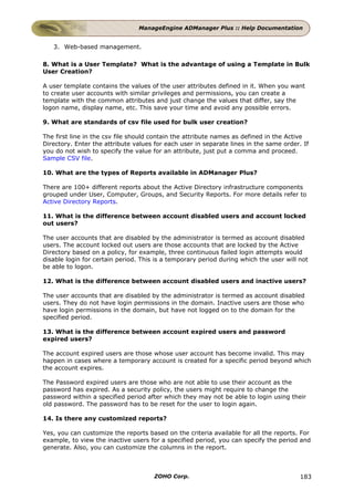 ManageEngine ADManager Plus :: Help Documentation


   3. Web-based management.

8. What is a User Template? What is the advantage of using a Template in Bulk
User Creation?

A user template contains the values of the user attributes defined in it. When you want
to create user accounts with similar privileges and permissions, you can create a
template with the common attributes and just change the values that differ, say the
logon name, display name, etc. This save your time and avoid any possible errors.

9. What are standards of csv file used for bulk user creation?

The first line in the csv file should contain the attribute names as defined in the Active
Directory. Enter the attribute values for each user in separate lines in the same order. If
you do not wish to specify the value for an attribute, just put a comma and proceed.
Sample CSV file.

10. What are the types of Reports available in ADManager Plus?

There are 100+ different reports about the Active Directory infrastructure components
grouped under User, Computer, Groups, and Security Reports. For more details refer to
Active Directory Reports.

11. What is the difference between account disabled users and account locked
out users?

The user accounts that are disabled by the administrator is termed as account disabled
users. The account locked out users are those accounts that are locked by the Active
Directory based on a policy, for example, three continuous failed login attempts would
disable login for certain period. This is a temporary period during which the user will not
be able to logon.

12. What is the difference between account disabled users and inactive users?

The user accounts that are disabled by the administrator is termed as account disabled
users. They do not have login permissions in the domain. Inactive users are those who
have login permissions in the domain, but have not logged on to the domain for the
specified period.

13. What is the difference between account expired users and password
expired users?

The account expired users are those whose user account has become invalid. This may
happen in cases where a temporary account is created for a specific period beyond which
the account expires.

The Password expired users are those who are not able to use their account as the
password has expired. As a security policy, the users might require to change the
password within a specified period after which they may not be able to login using their
old password. The password has to be reset for the user to login again.

14. Is there any customized reports?

Yes, you can customize the reports based on the criteria available for all the reports. For
example, to view the inactive users for a specified period, you can specify the period and
generate. Also, you can customize the columns in the report.



                                      ZOHO Corp.                                        183
 