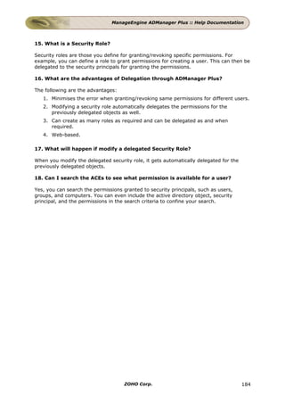 ManageEngine ADManager Plus :: Help Documentation



15. What is a Security Role?

Security roles are those you define for granting/revoking specific permissions. For
example, you can define a role to grant permissions for creating a user. This can then be
delegated to the security principals for granting the permissions.

16. What are the advantages of Delegation through ADManager Plus?

The following are the advantages:
   1. Minimises the error when granting/revoking same permissions for different users.
   2. Modifying a security role automatically delegates the permissions for the
      previously delegated objects as well.
   3. Can create as many roles as required and can be delegated as and when
      required.
   4. Web-based.

17. What will happen if modify a delegated Security Role?

When you modify the delegated security role, it gets automatically delegated for the
previously delegated objects.

18. Can I search the ACEs to see what permission is available for a user?

Yes, you can search the permissions granted to security principals, such as users,
groups, and computers. You can even include the active directory object, security
principal, and the permissions in the search criteria to confine your search.




                                     ZOHO Corp.                                        184
 