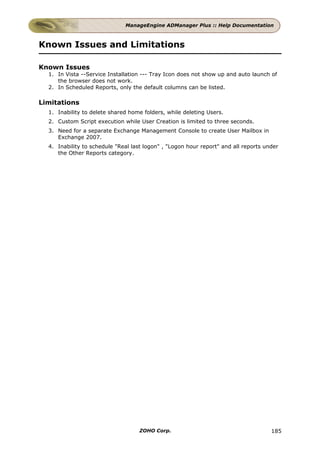 ManageEngine ADManager Plus :: Help Documentation



Known Issues and Limitations

Known Issues
  1. In Vista --Service Installation --- Tray Icon does not show up and auto launch of
     the browser does not work.
  2. In Scheduled Reports, only the default columns can be listed.

Limitations
  1. Inability to delete shared home folders, while deleting Users.
  2. Custom Script execution while User Creation is limited to three seconds.
  3. Need for a separate Exchange Management Console to create User Mailbox in
     Exchange 2007.
  4. Inability to schedule "Real last logon" , "Logon hour report" and all reports under
     the Other Reports category.




                                    ZOHO Corp.                                       185
 