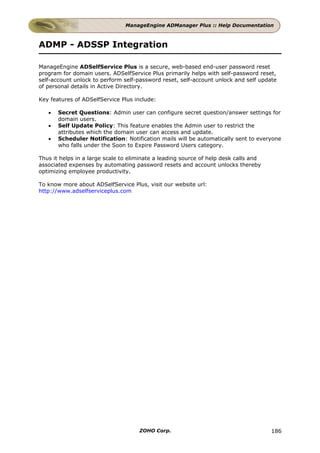 ManageEngine ADManager Plus :: Help Documentation



ADMP - ADSSP Integration

ManageEngine ADSelfService Plus is a secure, web-based end-user password reset
program for domain users. ADSelfService Plus primarily helps with self-password reset,
self-account unlock to perform self-password reset, self-account unlock and self update
of personal details in Active Directory.

Key features of ADSelfService Plus include:

   •   Secret Questions: Admin user can configure secret question/answer settings for
       domain users.
   •   Self Update Policy: This feature enables the Admin user to restrict the
       attributes which the domain user can access and update.
   •   Scheduler Notification: Notification mails will be automatically sent to everyone
       who falls under the Soon to Expire Password Users category.

Thus it helps in a large scale to eliminate a leading source of help desk calls and
associated expenses by automating password resets and account unlocks thereby
optimizing employee productivity.

To know more about ADSelfService Plus, visit our website url:
http://www.adselfserviceplus.com




                                     ZOHO Corp.                                       186
 