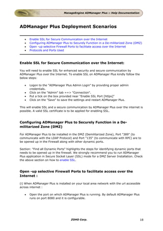ManageEngine ADManager Plus :: Help Documentation




ADManager Plus Deployment Scenarios

   •   Enable SSL for Secure Communication over the Internet
   •   Configuring ADManager Plus to Securely Function in a De-militarized Zone (DMZ)
   •   Open -up selective Firewall Ports to facilitate access over the Internet
   •   Protocols and Ports Used



Enable SSL for Secure Communication over the Internet:

You will need to enable SSL for enhanced security and secure communication by
ADManager Plus over the Internet. To enable SSL on ADManager Plus kindly follow the
below steps:

   •   Logon to the "ADManager Plus Admin Login" by providing proper admin
       credentials.
   •   Click on the "Admin" tab ==> "Connection".
   •   Put a tick on the box provided near "Enable SSL Port [https]"
   •   Click on the "Save" to save the settings and restart ADManager Plus.

This will enable SSL and a secure communication by ADManager Plus over the internet is
possible. A valid SSL certificate is to be applied for enabling SSL.



Configuring ADManager Plus to Securely Function in a De-
militarized Zone (DMZ)

For ADManager Plus to be installed in the DMZ (Demilitarized Zone), Port "389" (to
communicate with the LDAP Protocol) and Port "135" (to communicate with RPC) are to
be opened up in the Firewall along with other dynamic ports.

Section: "Find all Dynamic Ports" highlights the steps for identifying dynamic ports that
needs to be opened up in the firewall. We strongly recommend you to run ADManager
Plus application in Secure Socket Layer (SSL) mode for a DMZ Server Installation. Check
the above section on how to enable SSL.



Open -up selective Firewall Ports to facilitate access over the
Internet :

(i) When ADManager Plus is installed on your local area network with the url accessible
across internet :

   •   Open the port on which ADManager Plus is running. By default ADManager Plus
       runs on port 8080 and it is configurable.




                                     ZOHO Corp.                                       18
 