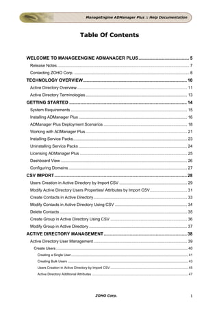 ManageEngine ADManager Plus :: Help Documentation




                                                 Table Of Contents


WELCOME TO MANAGEENGINE ADMANAGER PLUS......................................... 5
  Release Notes ..................................................................................................................... 7
  Contacting ZOHO Corp. ...................................................................................................... 8
TECHNOLOGY OVERVIEW.................................................................................... 10
  Active Directory Overview.................................................................................................. 11
  Active Directory Terminologies .......................................................................................... 13
GETTING STARTED ............................................................................................... 14
  System Requirements ....................................................................................................... 15
  Installing ADManager Plus ................................................................................................ 16
  ADManager Plus Deployment Scenarios .......................................................................... 18
  Working with ADManager Plus .......................................................................................... 21
  Installing Service Packs..................................................................................................... 23
  Uninstalling Service Packs ................................................................................................ 24
  Licensing ADManager Plus ............................................................................................... 25
  Dashboard View ................................................................................................................ 26
  Configuring Domains ......................................................................................................... 27
CSV IMPORT........................................................................................................... 28
  Users Creation in Active Directory by Import CSV ............................................................ 29
  Modify Active Directory Users Properties/ Attributes by Import CSV................................. 31
  Create Contacts in Active Directory................................................................................... 33
  Modify Contacts in Active Directory Using CSV ................................................................ 34
  Delete Contacts ................................................................................................................. 35
  Create Group in Active Directory Using CSV .................................................................... 36
  Modify Group in Active Directory ....................................................................................... 37
ACTIVE DIRECTORY MANAGEMENT ................................................................... 38
  Active Directory User Management ................................................................................... 39
     Create Users.................................................................................................................................. 40
        Creating a Single User .............................................................................................................................. 41
        Creating Bulk Users .................................................................................................................................. 43
        Users Creation in Active Directory by Import CSV .................................................................................... 45
        Active Directory Additional Attributes ........................................................................................................ 47




                                                                 ZOHO Corp.                                                                                   1
 
