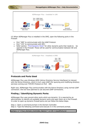 ManageEngine ADManager Plus :: Help Documentation




(ii) When ADManager Plus is installed in the DMZ, open the following ports in the
Firewall:

   •   Port "389" to communicate with the LDAP Protocol.
   •   Port "135" to communicate with RPC.
   •   Refer section: "Find Dynamic Ports" for other dynamic ports that needs to be
       opened in the Firewall. These will be used for communication between AD and
       ADManager Plus.
       |




Protocols and Ports Used

ADManager Plus uses Windows ADSI (Active Directory Service Interfaces) to interact
with the Active Directory, which in turn uses LDAP (for querying and modifying directory
services running over TCP/IP) Protocol on Port 389.

Right now, ADManager Plus communicates with the Active Directory using normal LDAP
connection. And we have planned to use secured LDAP connections.

Finding / Identifying Dynamic Ports:

ADManager Plus uses several other ports which are dynamic. It is required by an
administrator to identify all available dynamic ports and open them up in the Firewall.
In-order to open-up dynamic firewall ports one can follow the below steps.

Step 1: Open a command prompt in the Domain Controller.
Step 2: Type the following command and execute it in the command prompt.

portqry -n "<Your_Domain_Controller_Name>" -e 135 -l resultPorts.txt




                                     ZOHO Corp.                                           19
 