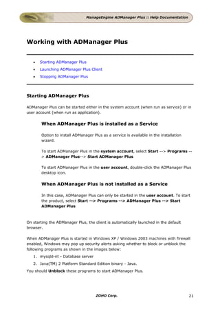 ManageEngine ADManager Plus :: Help Documentation




Working with ADManager Plus


   •   Starting ADManager Plus
   •   Launching ADManager Plus Client
   •   Stopping ADManager Plus




Starting ADManager Plus

ADManager Plus can be started either in the system account (when run as service) or in
user account (when run as application).


       When ADManager Plus is installed as a Service

       Option to install ADManager Plus as a service is available in the installation
       wizard.

       To start ADManager Plus in the system account, select Start --> Programs --
       > ADManager Plus--> Start ADManager Plus

       To start ADManager Plus in the user account, double-click the ADManager Plus
       desktop icon.


       When ADManager Plus is not installed as a Service

       In this case, ADManager Plus can only be started in the user account. To start
       the product, select Start --> Programs --> ADManager Plus --> Start
       ADManager Plus



On starting the ADManager Plus, the client is automatically launched in the default
browser.

When ADManager Plus is started in Windows XP / Windows 2003 machines with firewall
enabled, Windows may pop up security alerts asking whether to block or unblock the
following programs as shown in the images below:
   1. mysqld-nt - Database server
   2. Java(TM) 2 Platform Standard Edition binary - Java.
You should Unblock these programs to start ADManager Plus.




                                     ZOHO Corp.                                         21
 