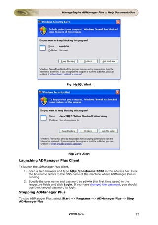 ManageEngine ADManager Plus :: Help Documentation




                                  Fig: MySQL Alert




                                   Fig: Java Alert

Launching ADManager Plus Client
To launch the ADManager Plus client,
   1. open a Web browser and type http://hostname:8080 in the address bar. Here
      the hostname refers to the DNS name of the machine where ADManager Plus is
      running.
   2. Specify the user name and password as admin (for first time users) in the
      respective fields and click Login. If you have changed the password, you should
      use the changed password to login.
Stopping ADManager Plus
To stop ADManager Plus, select Start --> Programs --> ADManager Plus--> Stop
ADManager Plus



                                   ZOHO Corp.                                       22
 