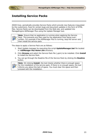 ManageEngine ADManager Plus :: Help Documentation




Installing Service Packs


ZOHO Corp. periodically provides Service Packs which provide new features (requested
by the customers), fixes for certain bugs and document updates in the form of HTML
files. Service Packs can be downloaded from the Web site, and updated into
ManageEngine ADManager Plus using the Update Manager tool.

       Note: Ensure that no application is running when applying the Service
       Pack. This prevents any files used by the application from being over-
       written. For example if the ADManager Plus is running, stop the server and
       then install the service pack.

The steps to apply a Service Pack are as follows:
   1. Start Update manager by executing the script UpdateManager.bat file located
      in <ADManager Plus Home>/bin directory.
   2. Click Browse and select the Service Pack file (.ppm) to be installed. Click Install
      to install the Service Pack.
   3. You can go through the Readme file of the Service Pack by clicking the Readme
      button.
       Note: On clicking Install, the tool checks whether there is enough space
       for the installation of the service pack. If there is no enough space, the tool
       informs you about the lack of space. You must clear the space and then
       proceed with the installation.




                                     ZOHO Corp.                                          23
 