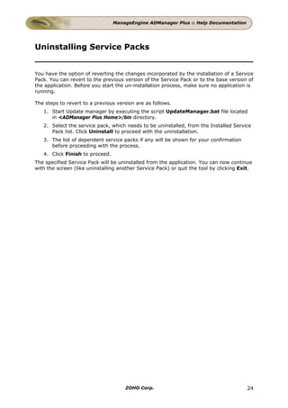 ManageEngine ADManager Plus :: Help Documentation




Uninstalling Service Packs


You have the option of reverting the changes incorporated by the installation of a Service
Pack. You can revert to the previous version of the Service Pack or to the base version of
the application. Before you start the un-installation process, make sure no application is
running.

The steps to revert to a previous version are as follows.
   1. Start Update manager by executing the script UpdateManager.bat file located
      in <ADManager Plus Home>/bin directory.
   2. Select the service pack, which needs to be uninstalled, from the Installed Service
      Pack list. Click Uninstall to proceed with the uninstallation.
   3. The list of dependent service packs if any will be shown for your confirmation
      before proceeding with the process.
   4. Click Finish to proceed.
The specified Service Pack will be uninstalled from the application. You can now continue
with the screen (like uninstalling another Service Pack) or quit the tool by clicking Exit.




                                     ZOHO Corp.                                         24
 