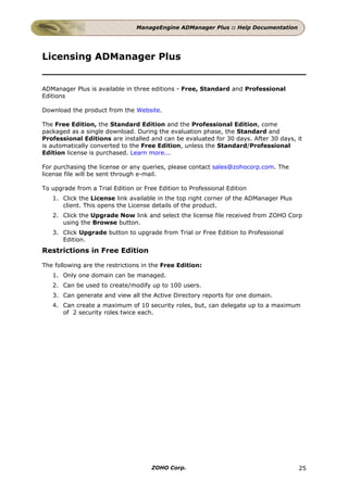 ManageEngine ADManager Plus :: Help Documentation




Licensing ADManager Plus


ADManager Plus is available in three editions - Free, Standard and Professional
Editions

Download the product from the Website.

The Free Edition, the Standard Edition and the Professional Edition, come
packaged as a single download. During the evaluation phase, the Standard and
Professional Editions are installed and can be evaluated for 30 days. After 30 days, it
is automatically converted to the Free Edition, unless the Standard/Professional
Edition license is purchased. Learn more...

For purchasing the license or any queries, please contact sales@zohocorp.com. The
license file will be sent through e-mail.

To upgrade from a Trial Edition or Free Edition to Professional Edition
   1. Click the License link available in the top right corner of the ADManager Plus
      client. This opens the License details of the product.
   2. Click the Upgrade Now link and select the license file received from ZOHO Corp
      using the Browse button.
   3. Click Upgrade button to upgrade from Trial or Free Edition to Professional
      Edition.
Restrictions in Free Edition

The following are the restrictions in the Free Edition:
   1. Only one domain can be managed.
   2. Can be used to create/modify up to 100 users.
   3. Can generate and view all the Active Directory reports for one domain.
   4. Can create a maximum of 10 security roles, but, can delegate up to a maximum
      of 2 security roles twice each.




                                      ZOHO Corp.                                       25
 