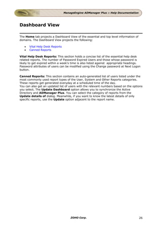 ManageEngine ADManager Plus :: Help Documentation




Dashboard View

The Home tab projects a Dashboard View of the essential and top level information of
domains. The Dashboard View projects the following:

   •   Vital Help Desk Reports
   •   Canned Reports

Vital Help Desk Reports: This section holds a concise list of the essential help desk
related reports. The number of Password Expired Users and those whose password is
likely to get expired within a week's time is also listed against appropriate headings.
Password attributes of users can be modified using the Change password at Next Logon
button.

Canned Reports: This section contains an auto-generated list of users listed under the
most commonly used report types of the User, System and Other Reports categories.
These reports get generated everyday at a scheduled time of the day.
You can also get an updated list of users with the relevant numbers based on the options
you select. The Update Dashboard option allows you to synchronize the Active
Directory and ADManager Plus. You can select the category of reports from the
Update details of dialog. Meanwhile, if you want to know the latest details of only
specific reports, use the Update option adjacent to the report name.




                                     ZOHO Corp.                                        26
 
