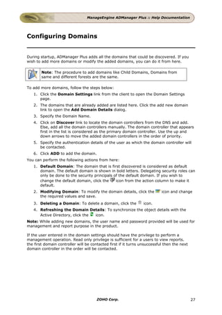 ManageEngine ADManager Plus :: Help Documentation




Configuring Domains


During startup, ADManager Plus adds all the domains that could be discovered. If you
wish to add more domains or modify the added domains, you can do it from here.

        Note: The procedure to add domains like Child Domains, Domains from
        same and different forests are the same.

To add more domains, follow the steps below:
   1. Click the Domain Settings link from the client to open the Domain Settings
      page.
   2. The domains that are already added are listed here. Click the add new domain
      link to open the Add Domain Details dialog.
   3. Specify the Domain Name.
   4. Click on Discover link to locate the domain controllers from the DNS and add.
      Else, add all the domain controllers manually. The domain controller that appears
      first in the list is considered as the primary domain controller. Use the up and
      down arrows to move the added domain controllers in the order of priority.
   5. Specify the authentication details of the user as which the domain controller will
      be contacted.
   6. Click ADD to add the domain.
You can perform the following actions from here:
   1. Default Domain: The domain that is first discovered is considered as default
      domain. The default domain is shown in bold letters. Delegating security roles can
      only be done to the security principals of the default domain. If you wish to
      change the default domain, click the     icon from the action column to make it
      default.
   2. Modifying Domain: To modify the domain details, click the            icon and change
      the required values and save.
   3. Deleting a Domain: To delete a domain, click the           icon.
   4. Refreshing the Domain Details: To synchronize the object details with the
      Active Directory, click the icon.
Note: While adding new domains, the user name and password provided will be used for
management and report purpose in the product.

If the user entered in the domain settings should have the privilege to perform a
management operation. Read only privilege is sufficient for a users to view reports.
the first domain controller will be contacted first if it turns unsuccessful then the next
domain controller in the order will be contacted.




                                       ZOHO Corp.                                            27
 