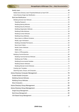 ManageEngine ADManager Plus :: Help Documentation


  Modify Users .................................................................................................................................. 48
     Modify Active Directory Users Properties/Attributes by Import CSV.......................................................... 49
     Active Directory Single User Modification.................................................................................................. 51

  Bulk User Modifications ................................................................................................................. 52
     Modifying General User Attributes ............................................................................................................ 53
        Resetting Password .............................................................................................................................. 54
        Modifying Naming Attributes ................................................................................................................. 55
        Modifying Security Attributes................................................................................................................. 56
        Modifying Organization Attributes ......................................................................................................... 57
        Modifying Profile Attributes.................................................................................................................... 58
        Modifying Contact Attributes ................................................................................................................. 59
        Modifying Group Attributes.................................................................................................................... 60
        Move Users to a Different Container ..................................................................................................... 61
        Modify Logon Workstation..................................................................................................................... 62
        Modifying Inheritable Permissions......................................................................................................... 63
        Move Home Folders .............................................................................................................................. 64
        Modify Custom Attributes ...................................................................................................................... 65
        Delete users .......................................................................................................................................... 66
        Dial-in or VPN properties....................................................................................................................... 67
     Modifying Terminal Services ..................................................................................................................... 68
        Modifying Terminal Services Attributes ................................................................................................. 68
        Modifying User Profiles ......................................................................................................................... 69
        Modifying Environmental Variables ....................................................................................................... 70
        Modifying Session Attributes ................................................................................................................. 71
        Modifying Remote Control Attributes..................................................................................................... 72
     Creating User Templates .......................................................................................................................... 73
     Searching Users, Groups, and Computers................................................................................................ 77

Active Directory Computer Management........................................................................... 78
  Enable-Disable Computers............................................................................................................ 79
  Modifying General Attributes ......................................................................................................... 80
  Modifying Group Attributes ............................................................................................................ 81
  Move Computers............................................................................................................................ 82
Active Directory Group Management................................................................................. 83
Active Directory Group Management................................................................................. 83
  Single Group Management............................................................................................................ 84
  Bulk Group Management............................................................................................................... 85
  CSV Based Group Management ................................................................................................... 87




                                                               ZOHO Corp.                                                                                      2
 