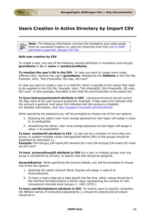 ManageEngine ADManager Plus :: Help Documentation




Users Creation in Active Directory by Import CSV


       Note: The following information conveys the mandatory and useful guide
       lines for successful creation on users by importing from CSV List of LDAP
       attributes supported. Sample CSV file.

Bulk user creation by CSV

To create a user, any one of the following naming attributes is mandatory and enough:
givenName or cn or name or samAccountName.

To mention the user's OU in the CSV : In case you want to create users under
different OUs, mention the user's givenName, followed by the OUName in the CSV file.
Example: John, "OU=FinanceOU, DC=abc, DC=com"

In case you want to create a user in a child OU, here's a sample of the values that need
to be supplied in the CSV file. Example: John, "OU=PayrollOU, OU=FinanceOU, DC=abc,
DC=com". In this example, PayrollOU is the child OU and FinanceOU is the parent OU.

To have Useraccountcontrol attribute in CSV : Useraccountcontrol should contain
the flag value of the user account properties. Example: A flag value 512 indicates that
the account is general; and value 514 indicates that the account is disabled.
For detailed information, click http://support.microsoft.com/kb/305144

While specifying the password you will be prompted to choose one of the two options:
   1. Selecting the option User must change password at next logon will assign a value
      0; to pwdLastSet
   2. Unselecting the option, User must change password at next logon will assign a
      value -1 to pwdLastSet
To have memberOf attribute in CSV : A user can be a member of more than one
group, to support multiple values Distinguished Name (DN) of the groups should be
separated by semicolon (;).
Example:"CN=Group1,CN=Users,DC=domain,DC=com;CN=Group2,CN=Users,DC=dom
ain,DC=com"

To have primaryGroupID attribute in CSV For a user in multiple groups only one
group is considered as primary; to specify that RID should be assigned.

AccountExpires: While specifying the account details, you will be prompted to choose
one of the two options:
   1. Selecting the option Account Never Expires will assign a value 0 to
      Accountexpires.
   2. To have a expiry date set a date specify the file time. Other values should be in
      the FileTime format(Contains a 64-bit value representing the number of 100-
      nanosecond intervals since January 1, 1601 (UTC).)
To have userWorkstations attribute in CSV To restrict users to specific computers
the NEtbios names of computers separated by (,) should be entered and all values
should be in




                                     ZOHO Corp.                                           29
 
