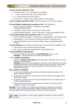 ManageEngine ADManager Plus :: Help Documentation


To have 'Country' attribute in CSV
   1. The three values c, co, countryCode are mandatory.
   2. c - 2 letter country code (eg. US for United states).
   3. co - Country Name(Full Country Name).
   4. countryCode - 3 digit country code(eg. 840 for United States).
To have manager attribute in CSV: CSV should contain the DN of the manager.

To have MailBox Enabled Users attribute in CSV: CSV should have
   1. Minimum Attributes Needed - mailNickame, homeMDB,
      msExchHomeServerName.
   2. homeMDB - should contain the DN of the mail box store.
   3. msExchHomeServerName - value of mail server in legacyExchangeDN Format.
To have Mail Enabled Users attribute in CSV: CSV should have
   1. Minimum Attributes Needed - mailNickname, targertAddress, msExchAdminGroup
   2. targertAddress - value should be something like(SMTP:user@yahoo.com)
   3. msExchAdminGroup- value of exchange Admin Group in legacyExchangeDN
      Format.
To have attributes Home Folders and Profile Path, TS Home Folder, ProfilePath in CSV
   1. The values can be an absolute path of the folder
   2. May contain variables like %userName%, %givenName% etc..
To have Additional email address
   1. The user should have the attribute 'proxyAddresses' set to a value.
      Example - "smtp:user@mail1.com;smtp:user@mail2.com"
To have Additional Attributes
   •   Select the 'Additional Attributes' tab to add custom attributes. Enter the exact
       Attribute name and value.
       Example: If you wish to have Employee Id Number in user attributes, then enter
       'Employee Id Number' as the Attribute name and enter the value. This will add
       that attribute in to the user account properties and the information can be
       obtained from Reports.
User creation by Template
   1. A user can be created by selecting the predefined templates available in the
      option "selected Template"
   2. By selecting a template, all the properties of the template will be applied to the
      users being created.
   3. By clicking in 'change' you can change the template from mail enabled users to
      mailbox enabled users etc.
   4. A set of users with common properties can be created by using the specific
      template. Creating user template
Example: If your intention is to create user accounts with mailbox for permanent
employees, you can select the template 'MailBox Enabled Users' and start creating
accounts. All the users created eventually will bare the same properties.



       Note: First create a csv with all the updated information and then start the
       process.



                                     ZOHO Corp.                                            30
 