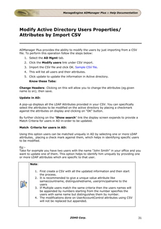 ManageEngine ADManager Plus :: Help Documentation




Modify Active Directory Users Properties/
Attributes by Import CSV


ADManager Plus provides the ability to modify the users by just importing from a CSV
file. To perform this operation follow the steps below:
   1. Select the AD Mgmt tab.
   2. Click the Modify users link under CSV import.
   3. Import the CSV file and click OK. Sample CSV file.
   4. This will list all users and their attributes.
   5. Click update to update the information in Active directory.
       Know these Tabs:

Change Headers: Clicking on this will allow you to change the attributes (eg.given
name to sn); then save.

Update in AD:

A pop-up displays all the LDAP Attributes provided in your CSV. You can specifically
select the attributes to be modified on the active directory by placing a checkmark
against the attributes on display and clicking on "OK" button.

By further clicking on the "Show search" link the display screen expands to provide a
Match Criteria for users in AD in-order to be updated.

Match Criteria for users in AD:

Using this option users can be matched uniquely in AD by selecting one or more LDAP
attributes, placing a check mark against them, which helps in identifying specific users
to be modified.

Eg:-
Take for example you have two users with the name "John Smith" in your office and you
want to update one of them. This option helps to identify him uniquely by providing one
or more LDAP attributes which are specific to that user.

       Note:

           1. First create a CSV with all the updated information and then start
              the process.
           2. It is recommended to give a unique value attribute like
              samaccountname, distinguishedname, userprincipalname to the
              users
           3. If Multiple users match the same criteria then the users names will
              be appended by numbers starting from the number specifies the
              users with same name but distinguishes them by number.
           4. The modifications done on UserAccountControl attributes using CSV
              will not be replaced but appended.




                                       ZOHO Corp.                                       31
 