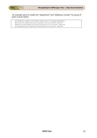 ManageEngine ADManager Plus :: Help Documentation



 An example entry to modify the "department" and "telephone number" for group of
users is given below:

   givenName,samAccountName,department,telephoneNumber
   MathewIles,MathewIles,Transportation,01455 882107
   Emmanuelsam,Emmanuelsam,Transportation,01455 882108
   Strongosky,Strongosky,Transportation,01455 882109




                                   ZOHO Corp.                                      32
 