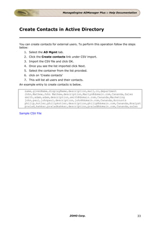 ManageEngine ADManager Plus :: Help Documentation




Create Contacts in Active Directory


You can create contacts for external users. To perform this operation follow the steps
below:
   1. Select the AD Mgmt tab.
   2. Click the Create contacts link under CSV import.
   3. Import the CSV file and click OK.
   4. Once you see the list imported click Next.
   5. Select the container from the list provided.
   6. click on 'Create contacts'
   7. This will list all users and their contacts.
An example entry to create contacts is below.

   name,givenName,displayName,description,mail,co,department
   John,Mathew,John Mathew,description,Martyn@domain.com,Cananda,Sales
   smith,adam,adam,description,smith@domain.com,Cananda,Marketing
   john,paul,johnpaul,description,john@domain.com,Cananda,Accounts
   philip,kotler,philipkotler,description,philip@domain.com,Cananda,Analyst
   pralad,kakkar,praladkakkar,description,pralad@domain.com,Cananda,sales

Sample CSV File




                                       ZOHO Corp.                                        33
 