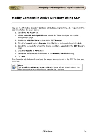 ManageEngine ADManager Plus :: Help Documentation




Modify Contacts in Active Directory Using CSV


You can modify Active Directory Contacts attributes using CSV import. To perform this
operation follow the steps below:
   1. Select the AD Mgmt tab.
   2. Select Contact Management link on the left pane and open the Contact
      Management page.
   3. Select the Modify Contacts link under CSV Import.
   4. Click the Import button. Browse the CSV file to be imported and click OK.
   5. Select the contacts for which the details need to be updated in the CSV Import
      page,
   6. Click the Update in AD button.
   7. Select the attributes to be modified in the Select Attributes dialog.
   8. Click OK.
The Contacts' attributes will now hold the values as mentioned in the CSV file that was
imported.

       Note:
       The Match criteria for Contacts in AD: Show, allows you to specify the
       LDAP names that should uniquely identify the contacts.




                                     ZOHO Corp.                                           34
 