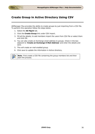 ManageEngine ADManager Plus :: Help Documentation




Create Group in Active Directory Using CSV


ADManager Plus provides the ability to create groups by just importing from a CSV file.
To perform this operation follow the steps below:
   1. Select the AD Mgmt tab.
   2. Click the Create Group link under CSV import.
   3. Fill all the details; to add members import the users from CSV file or select them
      and click OK.
   4. You can also create an Exchange email address to groups. Check in the box
      adjacent to 'Create an Exchange E-Mail Address' and enter the details and
      save.
   5. This will create an mail enabled group.
   6. Click save to update the information in Active directory.


       Note: First create a CSV file containing the group members list and then
       start the process.




                                    ZOHO Corp.                                        36
 