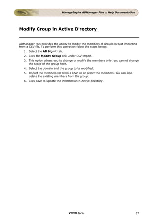 ManageEngine ADManager Plus :: Help Documentation




Modify Group in Active Directory


ADManager Plus provides the ability to modify the members of groups by just importing
from a CSV file. To perform this operation follow the steps below:
   1. Select the AD Mgmt tab.
   2. Click the Modify Group link under CSV import.
   3. This option allows you to change or modify the members only. you cannot change
      the scope of the group here.
   4. Select the domain and the group to be modified.
   5. Import the members list from a CSV file or select the members. You can also
      delete the existing members from the group.
   6. Click save to update the information in Active directory.




                                    ZOHO Corp.                                      37
 