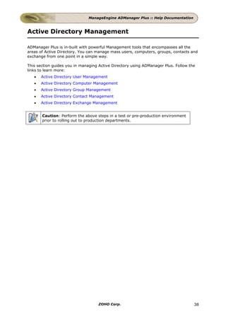 ManageEngine ADManager Plus :: Help Documentation



Active Directory Management

ADManager Plus is in-built with powerful Management tools that encompasses all the
areas of Active Directory. You can manage mass users, computers, groups, contacts and
exchange from one point in a simple way.

This section guides you in managing Active Directory using ADManager Plus. Follow the
links to learn more:
   •   Active Directory User Management
   •   Active Directory Computer Management
   •   Active Directory Group Management
   •   Active Directory Contact Management
   •   Active Directory Exchange Management


       Caution: Perform the above steps in a test or pre-production environment
       prior to rolling out to production departments.




                                    ZOHO Corp.                                      38
 