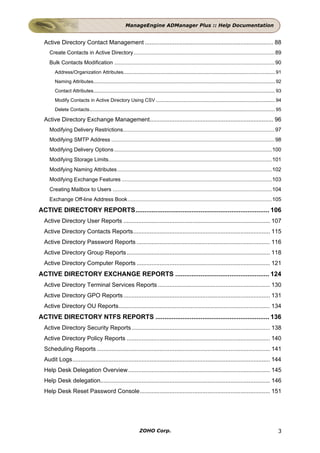 ManageEngine ADManager Plus :: Help Documentation


  Active Directory Contact Management .............................................................................. 88
     Create Contacts in Active Directory............................................................................................... 89
     Bulk Contacts Modification ............................................................................................................ 90
        Address/Organization Attributes................................................................................................................ 91
        Naming Attributes...................................................................................................................................... 92
        Contact Attributes...................................................................................................................................... 93
        Modify Contacts in Active Directory Using CSV ........................................................................................ 94
        Delete Contacts......................................................................................................................................... 95

  Active Directory Exchange Management........................................................................... 96
     Modifying Delivery Restrictions...................................................................................................... 97
     Modifying SMTP Address .............................................................................................................. 98
     Modifying Delivery Options .......................................................................................................... 100
     Modifying Storage Limits.............................................................................................................. 101
     Modifying Naming Attributes........................................................................................................ 102
     Modifying Exchange Features ..................................................................................................... 103
     Creating Mailbox to Users ........................................................................................................... 104
     Exchange Off-line Address Book.................................................................................................105

ACTIVE DIRECTORY REPORTS.......................................................................... 106
  Active Directory User Reports ......................................................................................... 107
  Active Directory Contacts Reports................................................................................... 115
  Active Directory Password Reports ................................................................................. 116
  Active Directory Group Reports ....................................................................................... 118
  Active Directory Computer Reports ................................................................................. 121
ACTIVE DIRECTORY EXCHANGE REPORTS .................................................... 124
  Active Directory Terminal Services Reports .................................................................... 130
  Active Directory GPO Reports ......................................................................................... 131
  Active Directory OU Reports............................................................................................ 134
ACTIVE DIRECTORY NTFS REPORTS ............................................................... 136
  Active Directory Security Reports .................................................................................... 138
  Active Directory Policy Reports ....................................................................................... 140
  Scheduling Reports ......................................................................................................... 141
  Audit Logs........................................................................................................................ 144
  Help Desk Delegation Overview ...................................................................................... 145
  Help Desk delegation....................................................................................................... 146
  Help Desk Reset Password Console............................................................................... 151




                                                                 ZOHO Corp.                                                                                     3
 