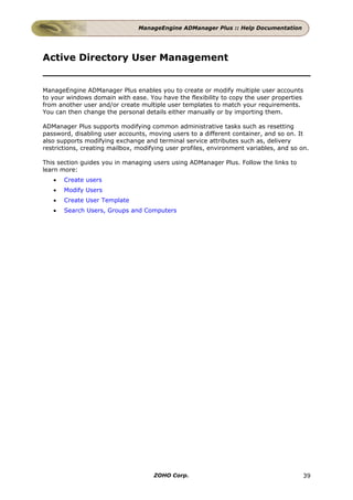ManageEngine ADManager Plus :: Help Documentation




Active Directory User Management


ManageEngine ADManager Plus enables you to create or modify multiple user accounts
to your windows domain with ease. You have the flexibility to copy the user properties
from another user and/or create multiple user templates to match your requirements.
You can then change the personal details either manually or by importing them.

ADManager Plus supports modifying common administrative tasks such as resetting
password, disabling user accounts, moving users to a different container, and so on. It
also supports modifying exchange and terminal service attributes such as, delivery
restrictions, creating mailbox, modifying user profiles, environment variables, and so on.

This section guides you in managing users using ADManager Plus. Follow the links to
learn more:
   •   Create users
   •   Modify Users
   •   Create User Template
   •   Search Users, Groups and Computers




                                     ZOHO Corp.                                         39
 