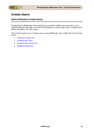 ManageEngine ADManager Plus :: Help Documentation




Create Users
Active Directory Create Users


ManageEngine ADManager Plus enables you to create multiple user accounts to your
windows domain with ease. You have the flexibility to create single users, multiple users
either manually or by CSV import.

This section guides you in Creating users using ADManager Plus. Follow the links to learn
more:
   •   Creating a Single User
   •   Creating Bulk Users
   •   Creating Users Using CSV
   •   Additional Attributes




                                     ZOHO Corp.                                        40
 