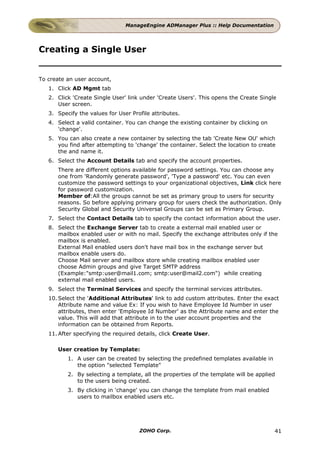 ManageEngine ADManager Plus :: Help Documentation




Creating a Single User


To create an user account,
   1. Click AD Mgmt tab
   2. Click 'Create Single User' link under 'Create Users'. This opens the Create Single
      User screen.
   3. Specify the values for User Profile attributes.
   4. Select a valid container. You can change the existing container by clicking on
      'change'.
   5. You can also create a new container by selecting the tab 'Create New OU' which
      you find after attempting to 'change' the container. Select the location to create
      the and name it.
   6. Select the Account Details tab and specify the account properties.
      There are different options available for password settings. You can choose any
      one from 'Randomly generate password', 'Type a password' etc. You can even
      customize the password settings to your organizational objectives, Link click here
      for password customization.
      Member of:All the groups cannot be set as primary group to users for security
      reasons. So before applying primary group for users check the authorization. Only
      Security Global and Security Universal Groups can be set as Primary Group.
   7. Select the Contact Details tab to specify the contact information about the user.
   8. Select the Exchange Server tab to create a external mail enabled user or
      mailbox enabled user or with no mail. Specify the exchange attributes only if the
      mailbox is enabled.
      External Mail enabled users don't have mail box in the exchange server but
      mailbox enable users do.
      Choose Mail server and mailbox store while creating mailbox enabled user
      choose Admin groups and give Target SMTP address
      (Example:"smtp:user@mail1.com; smtp:user@mail2.com") while creating
      external mail enabled users.
   9. Select the Terminal Services and specify the terminal services attributes.
   10. Select the 'Additional Attributes' link to add custom attributes. Enter the exact
       Attribute name and value Ex: If you wish to have Employee Id Number in user
       attributes, then enter 'Employee Id Number' as the Attribute name and enter the
       value. This will add that attribute in to the user account properties and the
       information can be obtained from Reports.
   11. After specifying the required details, click Create User.

      User creation by Template:
          1. A user can be created by selecting the predefined templates available in
             the option "selected Template"
          2. By selecting a template, all the properties of the template will be applied
             to the users being created.
          3. By clicking in 'change' you can change the template from mail enabled
             users to mailbox enabled users etc.




                                     ZOHO Corp.                                         41
 