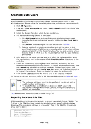 ManageEngine ADManager Plus :: Help Documentation




Creating Bulk Users

ADManager Plus provides various options to create multiple user accounts in your
Windows domain. Please follow the steps below to create multiple users simultaneously:
   1. Click AD Mgmt tab
   2. Click the Create Bulk Users link under Create Users to invoke the Create Bulk
      Users wizard.
   3. Select the domain from the select domain combo box.
   4. You have the following options to add users:
          1. Click Add Users button and specify the user attributes to add users
             manually. Continue adding more users by clicking the Add More Users
             button.
          2. Click Import button to import the user details from a csv file.
          3. Select a previously created user template, and add the users by just
             specifying the name of all the users manually, while all the other attribute
             values are taken from the chosen template. You can also combine options
             two and three, in which case the values imported from the CSV file takes
             precedence.
   5. After adding all the users, the next step is to select the container object where
      the user accounts have to be created. Click Select Container to proceed to the
      next step.
   6. Select the container by browsing the Active Directory. By default, the User
      container of the selected domain is chosen. To choose a different container, click
      the Change link and select a different container. You can also create a new
      container by selecting the tab 'Create New OU' which you find after attempting
      to 'change' the container. Select the location to create the and name it.
   7. Click Create Users to create the defined uses in the selected container.
For details on the user attributes, refer to the Microsoft Documentation here and here.

       Note:
          1. The exchange attributes need not be specified, if you do not wish to
             enable mailbox for the users.
          2. To create Mailbox Enabled Users in Exchange 2007, you would
             require the Exchange Management Console, failing which the legacy
             Mailbox will be created.

Click Here to learn more about user creation using CSV

Importing Data from CSV Files

ADManager Plus provides you the flexibility to import user details from a CSV file. The
first line in the CSV file should contain the attribute names as defined in the Active
Directory. The givenName attribute is a mandatory field in the CSV file. An example
entry is given below:

   givenName,sn,initials
   John,Mathew,Martin
   Peter,Jackson,Samuel
   George,Simon,Jones



                                     ZOHO Corp.                                           43
 