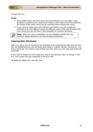 ManageEngine ADManager Plus :: Help Documentation



Sample CSV file.

Hints:
   1. While adding users who have same set of permissions, you can create a user
      template by specifying the required permissions and create a CSV file containing
      the names of the users, which can be imported while creating bulk users.
   2. If you have to create users with different permissions, you can include the
      attributes that have different values for different users in the CSV file along with
      their names and can still have a base template for common attributes.

         Note: When you use a combination of user template and CSV file, the
         attribute values specified in the CSV file takes precedence.


Copying User Attributes

When you add a user by specifying the attributes or by importing the data from the CSV
file, the added/imported user attributes gets listed in a tabular format. Clicking the icon
from a particular row makes a copy of that user from where you can click and modify the
attributes.

If you wish to modify the user properties, click on the attribute value to change or click
the icon to open the user properties in the UI to edit.

To delete an added user, click the icon.




                                      ZOHO Corp.                                         44
 