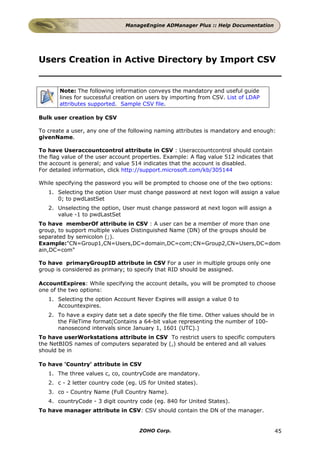 ManageEngine ADManager Plus :: Help Documentation




Users Creation in Active Directory by Import CSV


       Note: The following information conveys the mandatory and useful guide
       lines for successful creation on users by importing from CSV. List of LDAP
       attributes supported. Sample CSV file.

Bulk user creation by CSV

To create a user, any one of the following naming attributes is mandatory and enough:
givenName.

To have Useraccountcontrol attribute in CSV : Useraccountcontrol should contain
the flag value of the user account properties. Example: A flag value 512 indicates that
the account is general; and value 514 indicates that the account is disabled.
For detailed information, click http://support.microsoft.com/kb/305144

While specifying the password you will be prompted to choose one of the two options:
   1. Selecting the option User must change password at next logon will assign a value
      0; to pwdLastSet
   2. Unselecting the option, User must change password at next logon will assign a
      value -1 to pwdLastSet
To have memberOf attribute in CSV : A user can be a member of more than one
group, to support multiple values Distinguished Name (DN) of the groups should be
separated by semicolon (;).
Example:"CN=Group1,CN=Users,DC=domain,DC=com;CN=Group2,CN=Users,DC=dom
ain,DC=com"

To have primaryGroupID attribute in CSV For a user in multiple groups only one
group is considered as primary; to specify that RID should be assigned.

AccountExpires: While specifying the account details, you will be prompted to choose
one of the two options:
   1. Selecting the option Account Never Expires will assign a value 0 to
      Accountexpires.
   2. To have a expiry date set a date specify the file time. Other values should be in
      the FileTime format(Contains a 64-bit value representing the number of 100-
      nanosecond intervals since January 1, 1601 (UTC).)
To have userWorkstations attribute in CSV To restrict users to specific computers
the NetBIOS names of computers separated by (,) should be entered and all values
should be in

To have 'Country' attribute in CSV
   1. The three values c, co, countryCode are mandatory.
   2. c - 2 letter country code (eg. US for United states).
   3. co - Country Name (Full Country Name).
   4. countryCode - 3 digit country code (eg. 840 for United States).
To have manager attribute in CSV: CSV should contain the DN of the manager.


                                     ZOHO Corp.                                           45
 