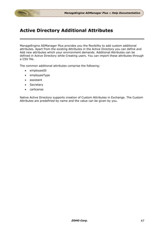 ManageEngine ADManager Plus :: Help Documentation




Active Directory Additional Attributes


ManageEngine ADManager Plus provides you the flexibility to add custom additional
attributes. Apart from the existing Attributes in the Active Directory you can define and
Add new attributes which your environment demands. Additional Attributes can be
defined in Active Directory while Creating users. You can import these attributes through
a CSV file.

The common additional attributes comprise the following:
   •   employeeID
   •   employeeType
   •   assistant
   •   Secretary
   •   carlicense

Native Active Directory supports creation of Custom Attributes in Exchange. The Custom
Attributes are predefined by name and the value can be given by you.




                                     ZOHO Corp.                                       47
 