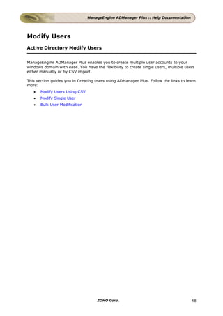 ManageEngine ADManager Plus :: Help Documentation




Modify Users
Active Directory Modify Users


ManageEngine ADManager Plus enables you to create multiple user accounts to your
windows domain with ease. You have the flexibility to create single users, multiple users
either manually or by CSV import.

This section guides you in Creating users using ADManager Plus. Follow the links to learn
more:
   •   Modify Users Using CSV
   •   Modify Single User
   •   Bulk User Modification




                                     ZOHO Corp.                                        48
 
