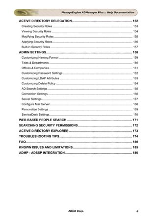 ManageEngine ADManager Plus :: Help Documentation


ACTIVE DIRECTORY DELEGATION.................................................................... 152
  Creating Security Roles ................................................................................................... 153
  Viewing Security Roles .................................................................................................... 154
  Modifying Security Roles ................................................................................................. 155
  Applying Security Roles................................................................................................... 156
  Built-in Security Roles...................................................................................................... 157
ADMIN SETTINGS................................................................................................. 158
  Customizing Naming Format ........................................................................................... 159
  Titles & Departments ....................................................................................................... 160
  Offices & Companies ....................................................................................................... 161
  Customizing Password Settings ...................................................................................... 162
  Customizing LDAP Attributes .......................................................................................... 163
  Customizing Delete Policy ............................................................................................... 164
  AD Search Settings ......................................................................................................... 165
  Connection Settings......................................................................................................... 166
  Server Settings ................................................................................................................ 167
  Configure Mail Server ...................................................................................................... 168
  Personalize Settings ........................................................................................................ 169
  ServiceDesk Settings....................................................................................................... 170
WEB BASED PEOPLE SEARCH.......................................................................... 171
SEARCHING SECURITY PERMISSIONS............................................................. 172
ACTIVE DIRECTORY EXPLORER ....................................................................... 173
TROUBLESHOOTING TIPS.................................................................................. 174
FAQ........................................................................................................................ 180
KNOWN ISSUES AND LIMITATIONS................................................................... 185
ADMP - ADSSP INTEGRATION............................................................................ 186




                                                       ZOHO Corp.                                                                   4
 