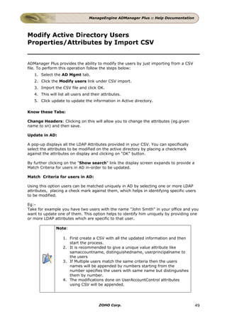ManageEngine ADManager Plus :: Help Documentation




Modify Active Directory Users
Properties/Attributes by Import CSV


ADManager Plus provides the ability to modify the users by just importing from a CSV
file. To perform this operation follow the steps below:
   1. Select the AD Mgmt tab.
   2. Click the Modify users link under CSV import.
   3. Import the CSV file and click OK.
   4. This will list all users and their attributes.
   5. Click update to update the information in Active directory.

Know these Tabs:

Change Headers: Clicking on this will allow you to change the attributes (eg.given
name to sn) and then save.

Update in AD:

A pop-up displays all the LDAP Attributes provided in your CSV. You can specifically
select the attributes to be modified on the active directory by placing a checkmark
against the attributes on display and clicking on "OK" button.

By further clicking on the "Show search" link the display screen expands to provide a
Match Criteria for users in AD in-order to be updated.

Match Criteria for users in AD:

Using this option users can be matched uniquely in AD by selecting one or more LDAP
attributes, placing a check mark against them, which helps in identifying specific users
to be modified.

Eg:-
Take for example you have two users with the name "John Smith" in your office and you
want to update one of them. This option helps to identify him uniquely by providing one
or more LDAP attributes which are specific to that user.

               Note:

                   1. First create a CSV with all the updated information and then
                      start the process.
                   2. It is recommended to give a unique value attribute like
                      samaccountname, distinguishedname, userprincipalname to
                      the users
                   3. If Multiple users match the same criteria then the users
                      names will be appended by numbers starting from the
                      number specifies the users with same name but distinguishes
                      them by number.
                   4. The modifications done on UserAccountControl attributes
                      using CSV will be appended.




                                       ZOHO Corp.                                       49
 