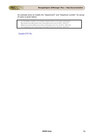 ManageEngine ADManager Plus :: Help Documentation



An example entry to modify the "department" and "telephone number" for group
of users is given below:

   givenName,samAccountName,department,telephoneNumber
   MathewIles,MathewIles,Transportation,01455 882107
   Emmanuelsam,Emmanuelsam,Transportation,01455 882108
   Strongosky,Strongosky,Transportation,01455 882109



 Sample CSV file




                            ZOHO Corp.                                     50
 